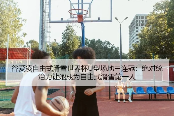 谷爱凌自由式滑雪世界杯U型场地三连冠：绝对统治力让她成为自由式滑雪第一人